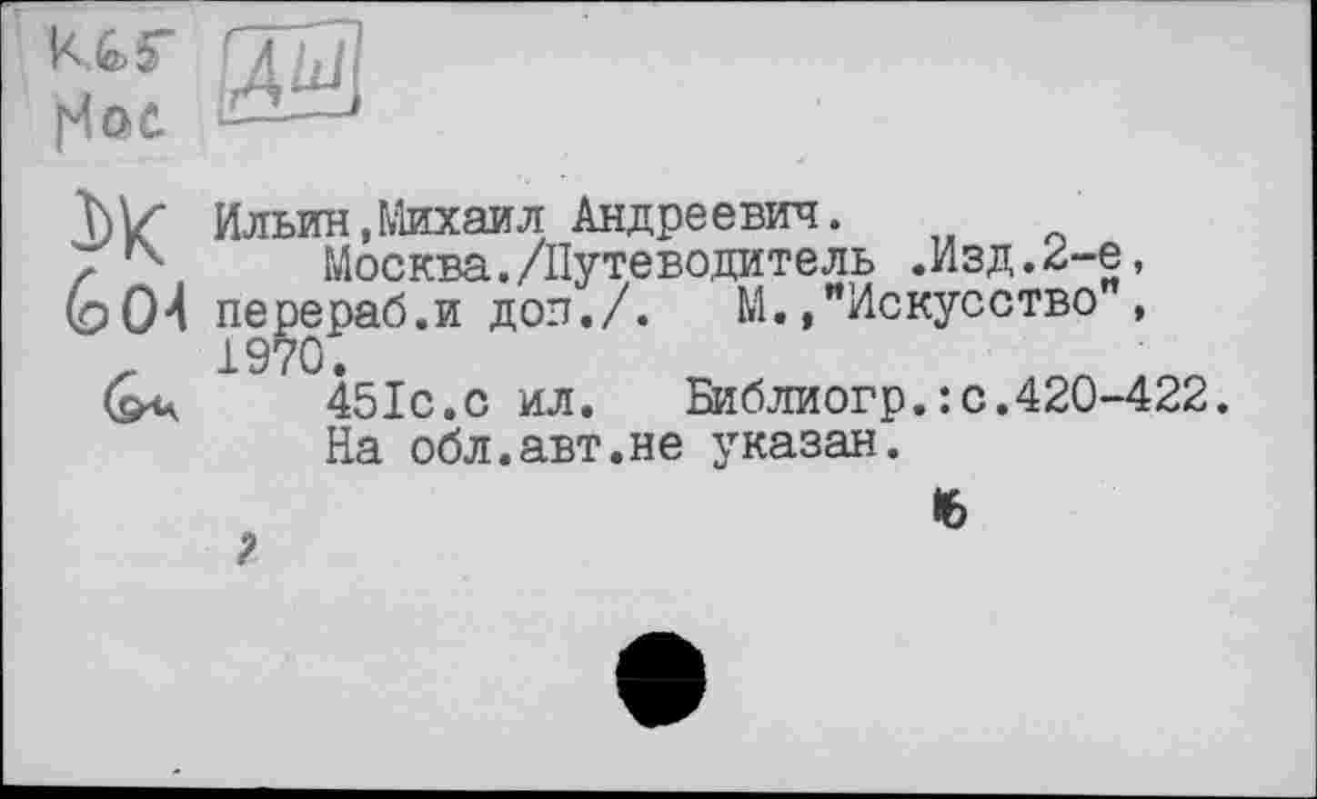 ﻿(Чое.
3>К
(о 04
Ильин,Михаил Андреевич.
Москва./Путево,цитель .Изд. 2-е, перераб.и доп./. М.»"Искусство ,
451с.с ил. Библиогр.: с.420-422.
На обл.авт.не указан.
16
I